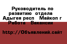 Руководитель по развитию  отдела - Адыгея респ., Майкоп г. Работа » Вакансии   